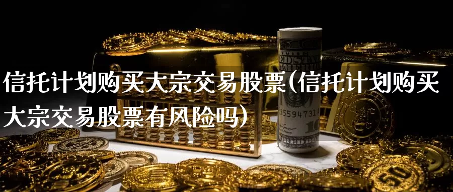 信托计划购买大宗交易股票(信托计划购买大宗交易股票有风险吗)_https://www.zzcnk.com_股票_第1张