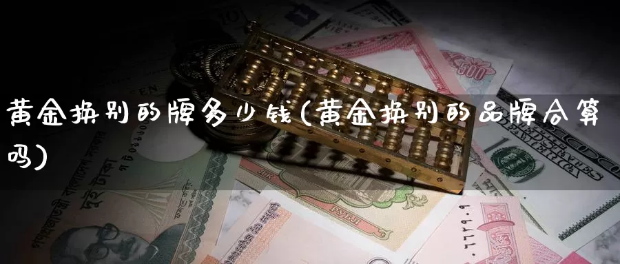黄金换别的牌多少钱(黄金换别的品牌合算吗)_https://www.zzcnk.com_理财_第1张