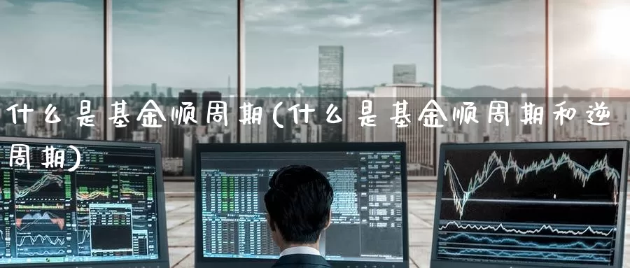 什么是基金顺周期(什么是基金顺周期和逆周期)_https://www.zzcnk.com_基金_第1张