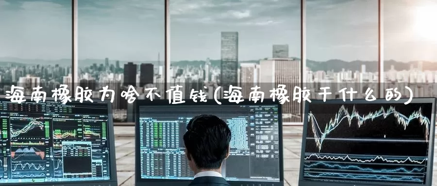 海南橡胶为啥不值钱(海南橡胶干什么的)_https://www.zzcnk.com_期货直播_第1张