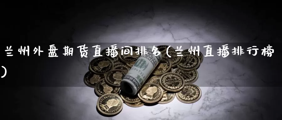 兰州外盘期货直播间排名(兰州直播排行榜)_https://www.zzcnk.com_期货百科_第1张