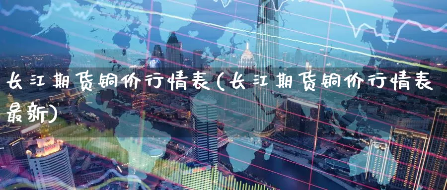 长江期货铜价行情表(长江期货铜价行情表最新)_https://www.zzcnk.com_恒生指数_第1张