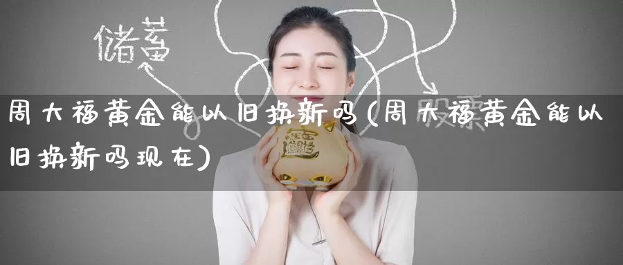 周大福黄金能以旧换新吗(周大福黄金能以旧换新吗现在)_https://www.zzcnk.com_理财_第1张