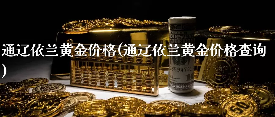 通辽依兰黄金价格(通辽依兰黄金价格查询)_https://www.zzcnk.com_财经_第1张