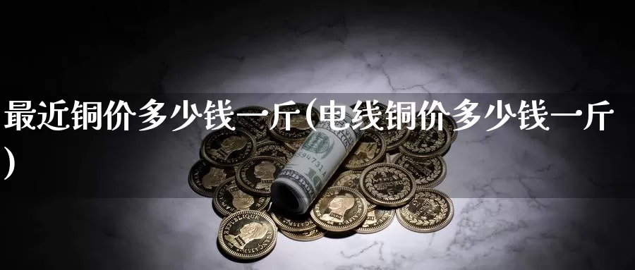 最近铜价多少钱一斤(电线铜价多少钱一斤)_https://www.zzcnk.com_内盘期货_第1张