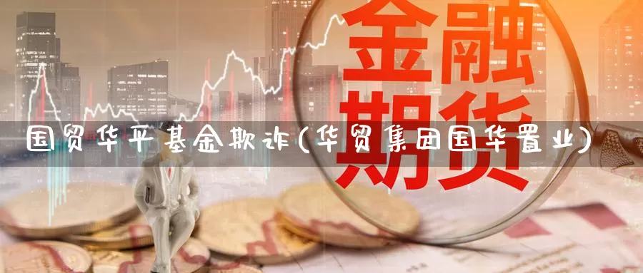 国贸华平基金欺诈(华贸集团国华置业)_https://www.zzcnk.com_期货_第1张