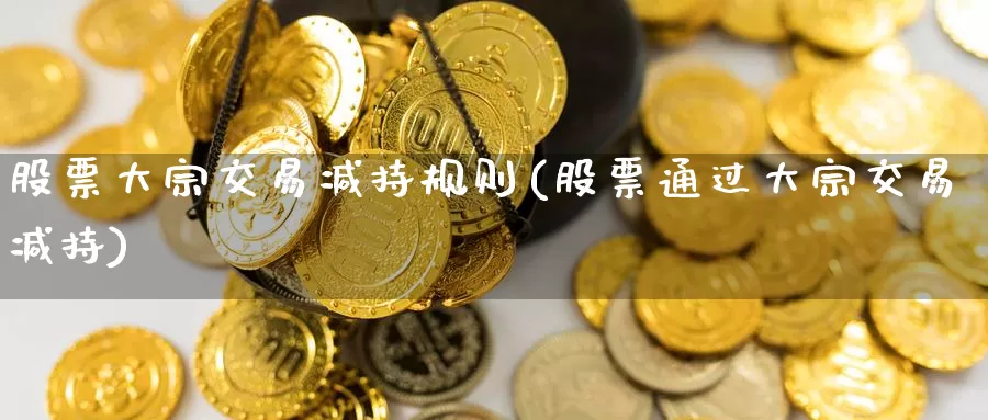股票大宗交易减持规则(股票通过大宗交易减持)_https://www.zzcnk.com_原油期货_第1张