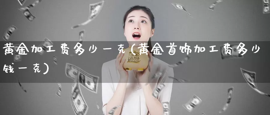 黄金加工费多少一克(黄金首饰加工费多少钱一克)_https://www.zzcnk.com_内盘期货_第1张