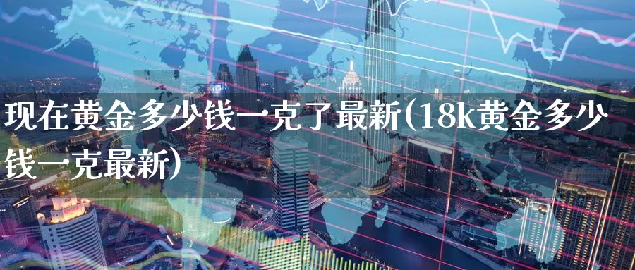 现在黄金多少钱一克了最新(18k黄金多少钱一克最新)_https://www.zzcnk.com_股指期货_第1张