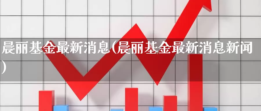 晨丽基金最新消息(晨丽基金最新消息新闻)_https://www.zzcnk.com_基金_第1张