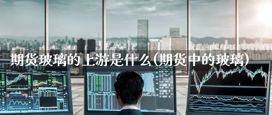 期货玻璃的上游是什么(期货中的玻璃)_https://www.zzcnk.com_理财_第1张