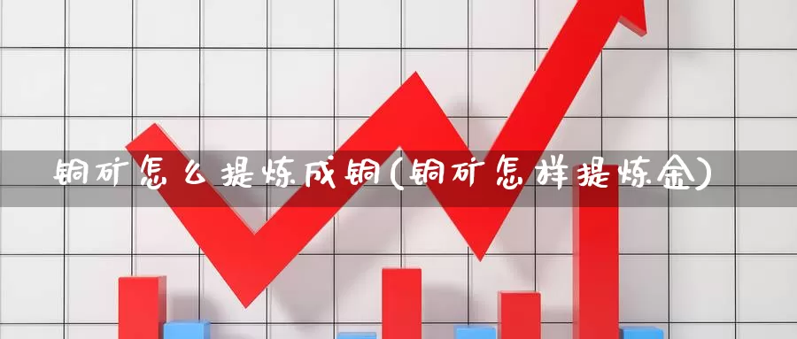 铜矿怎么提炼成铜(铜矿怎样提炼金)_https://www.zzcnk.com_股指期货_第1张