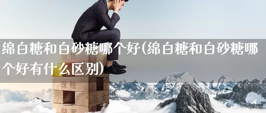 绵白糖和白砂糖哪个好(绵白糖和白砂糖哪个好有什么区别)_https://www.zzcnk.com_股指期货_第1张