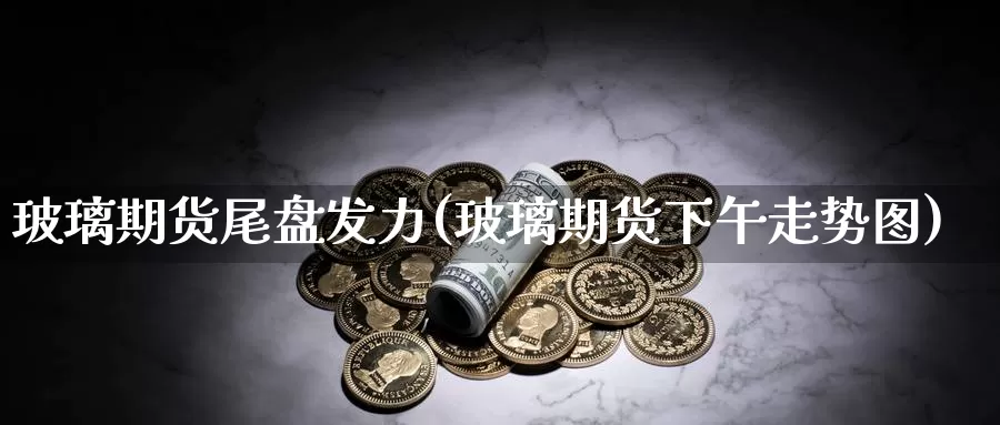 玻璃期货尾盘发力(玻璃期货下午走势图)_https://www.zzcnk.com_恒生指数_第1张