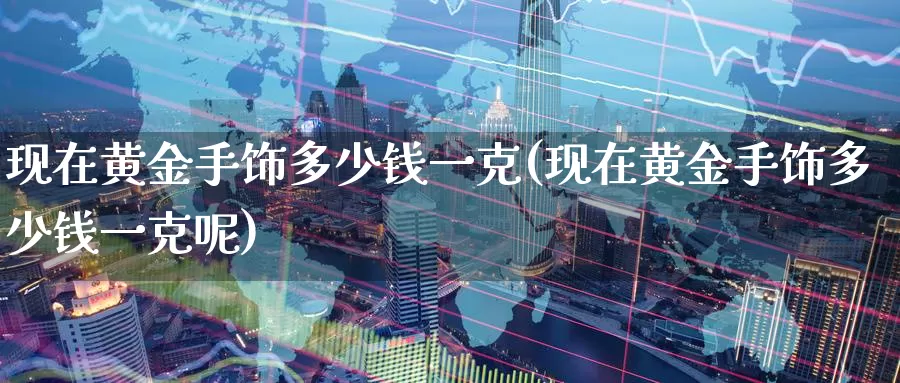 现在黄金手饰多少钱一克(现在黄金手饰多少钱一克呢)_https://www.zzcnk.com_股票_第1张