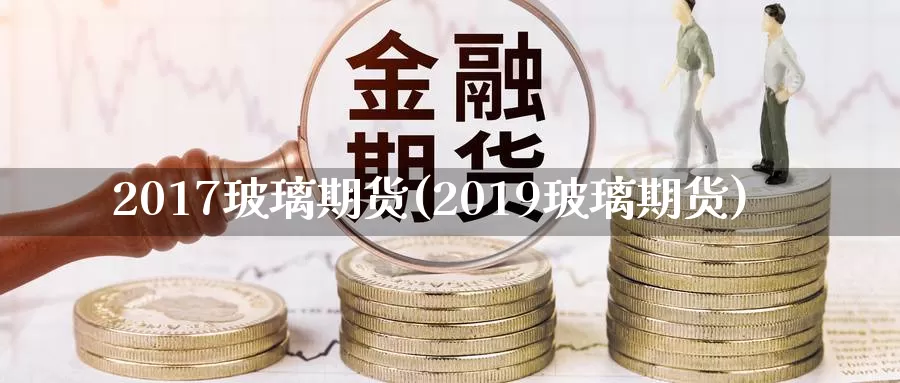 2017玻璃期货(2019玻璃期货)_https://www.zzcnk.com_期货百科_第1张