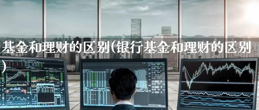 基金和理财的区别(银行基金和理财的区别)_https://www.zzcnk.com_理财_第1张