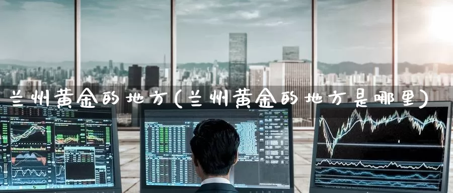 兰州黄金的地方(兰州黄金的地方是哪里)_https://www.zzcnk.com_股票_第1张