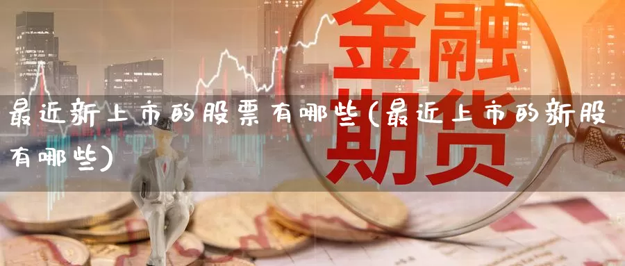 最近新上市的股票有哪些(最近上市的新股有哪些)_https://www.zzcnk.com_期货直播_第1张