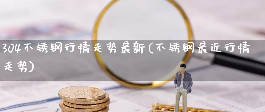 304不锈钢行情走势最新(不锈钢最近行情走势)_https://www.zzcnk.com_股指期货_第1张