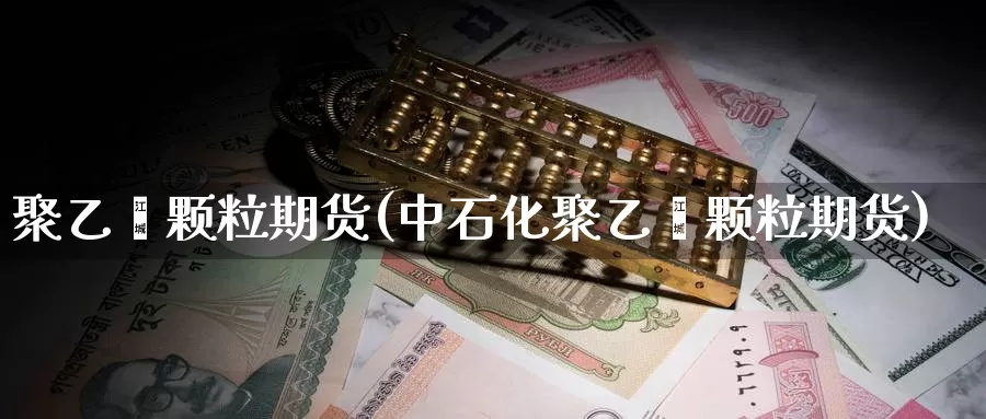 聚乙烯颗粒期货(中石化聚乙烯颗粒期货)_https://www.zzcnk.com_期货直播_第1张