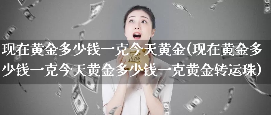 现在黄金多少钱一克今天黄金(现在黄金多少钱一克今天黄金多少钱一克黄金转运珠)_https://www.zzcnk.com_股票_第1张