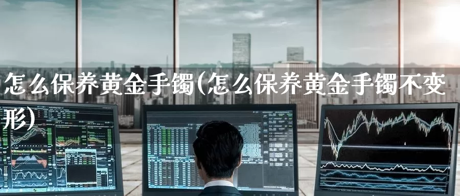 怎么保养黄金手镯(怎么保养黄金手镯不变形)_https://www.zzcnk.com_理财_第1张