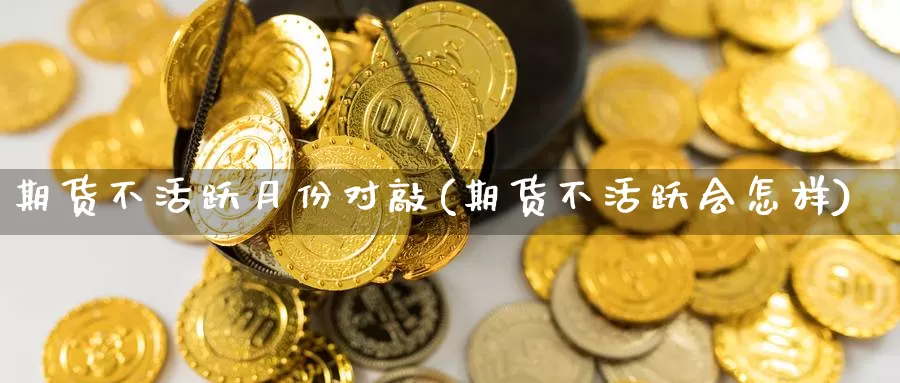 期货不活跃月份对敲(期货不活跃会怎样)_原油期货_第1张_国际期货直播室 期货不活跃月份对敲(期货不活跃会怎样)_https://www.zzcnk.com_原油期货_第1张