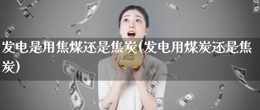 发电是用焦煤还是焦炭(发电用煤炭还是焦炭)_https://www.zzcnk.com_内盘期货_第1张
