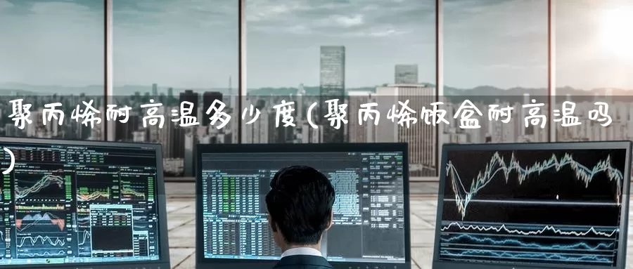 聚丙烯耐高温多少度(聚丙烯饭盒耐高温吗)_https://www.zzcnk.com_期货百科_第1张