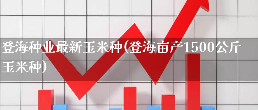 登海种业最新玉米种(登海亩产1500公斤玉米种)_https://www.zzcnk.com_股指期货_第1张