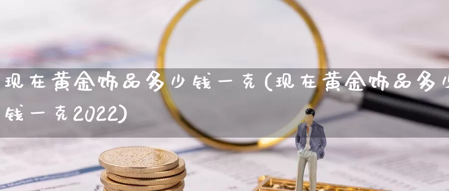 现在黄金饰品多少钱一克(现在黄金饰品多少钱一克2022)_https://www.zzcnk.com_股指期货_第1张