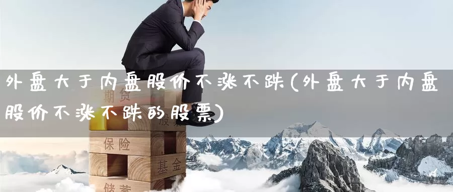 外盘大于内盘股价不涨不跌(外盘大于内盘股价不涨不跌的股票)_https://www.zzcnk.com_恒生指数_第1张