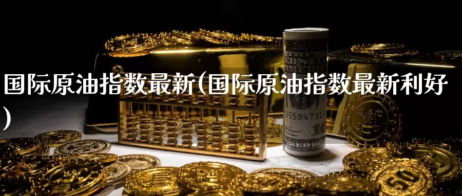 国际原油指数最新(国际原油指数最新利好)_https://www.zzcnk.com_纳指期货_第1张