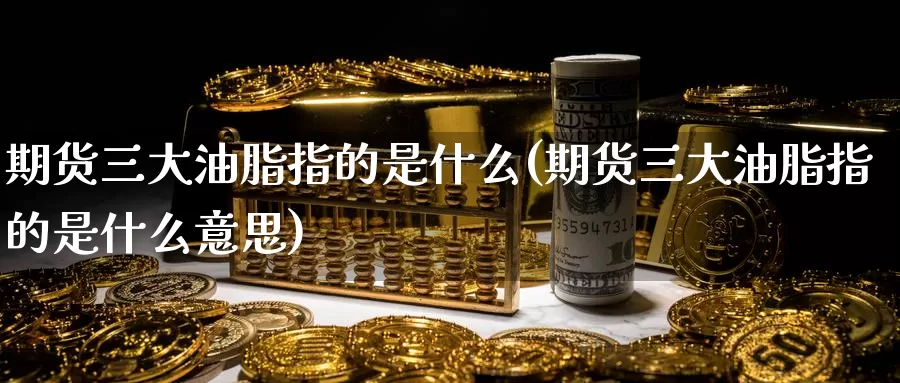 期货三大油脂指的是什么(期货三大油脂指的是什么意思)_https://www.zzcnk.com_期货百科_第1张