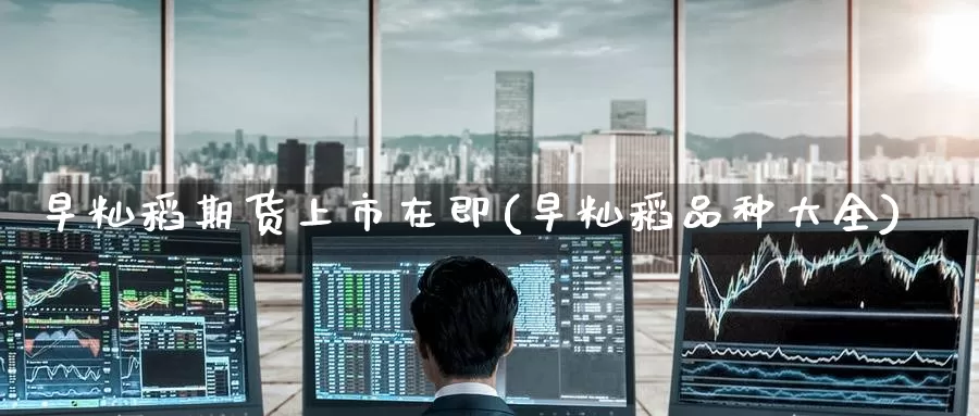 早籼稻期货上市在即(早籼稻品种大全)_https://www.zzcnk.com_期货直播_第1张