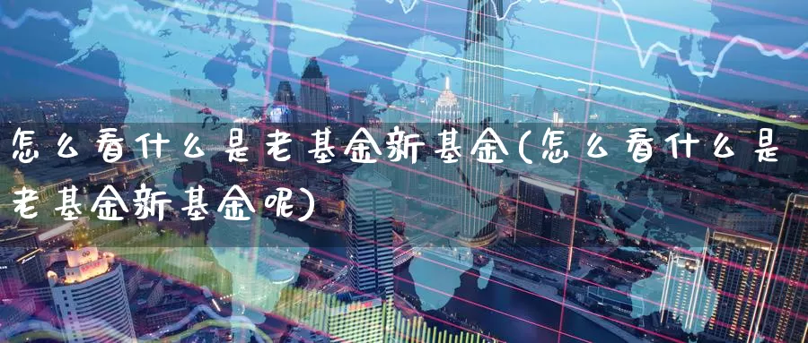 怎么看什么是老基金新基金(怎么看什么是老基金新基金呢)_https://www.zzcnk.com_基金_第1张