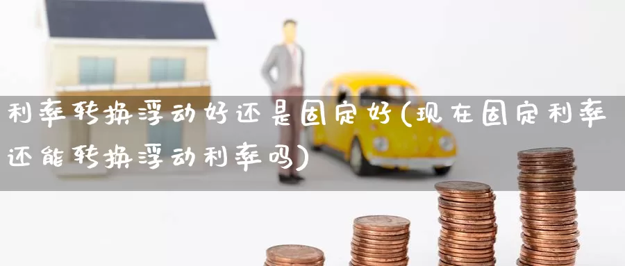 利率转换浮动好还是固定好(现在固定利率还能转换浮动利率吗)_https://www.zzcnk.com_内盘期货_第1张