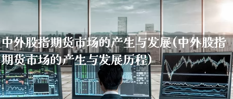 中外股指期货市场的产生与发展(中外股指期货市场的产生与发展历程)_https://www.zzcnk.com_期货直播_第1张