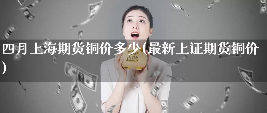 四月上海期货铜价多少(最新上证期货铜价)_https://www.zzcnk.com_纳指期货_第1张