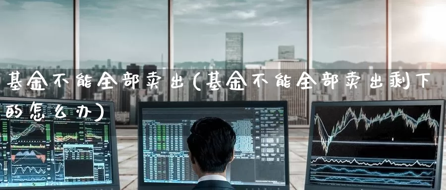 基金不能全部卖出(基金不能全部卖出剩下的怎么办)_https://www.zzcnk.com_理财_第1张
