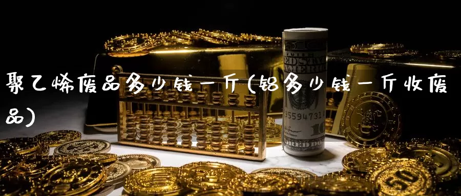 聚乙烯废品多少钱一斤(铝多少钱一斤收废品)_https://www.zzcnk.com_内盘期货_第1张