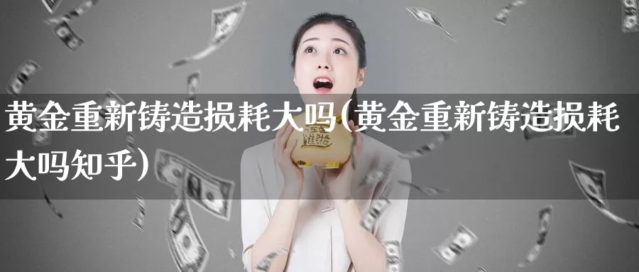 黄金重新铸造损耗大吗(黄金重新铸造损耗大吗知乎)_https://www.zzcnk.com_财经_第1张