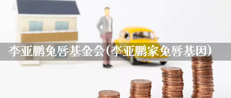 李亚鹏兔唇基金会(李亚鹏家兔唇基因)_https://www.zzcnk.com_财经_第1张