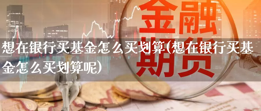 想在银行买基金怎么买划算(想在银行买基金怎么买划算呢)_https://www.zzcnk.com_基金_第1张