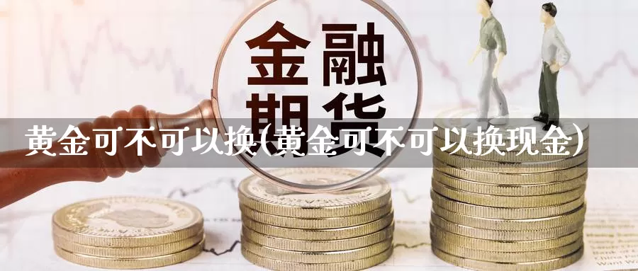 黄金可不可以换(黄金可不可以换现金)_https://www.zzcnk.com_股票_第1张