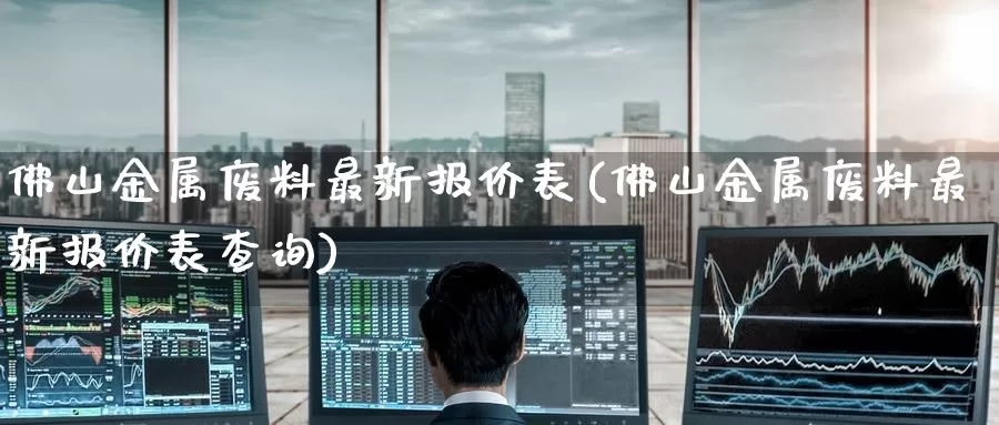 佛山金属废料最新报价表(佛山金属废料最新报价表查询)_https://www.zzcnk.com_期货直播_第1张