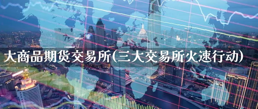 大商品期货交易所(三大交易所火速行动)_https://www.zzcnk.com_期货百科_第1张
