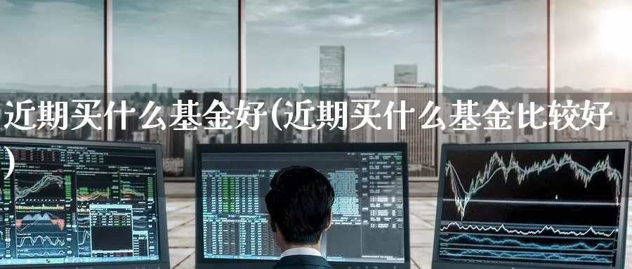 近期买什么基金好(近期买什么基金比较好)_https://www.zzcnk.com_财经_第1张