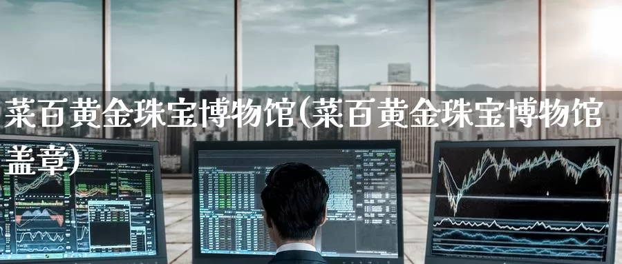 菜百黄金珠宝博物馆(菜百黄金珠宝博物馆盖章)_https://www.zzcnk.com_原油期货_第1张